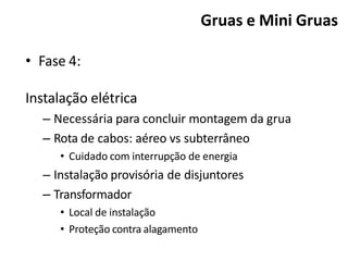 • Fase 4:
Instalação elétrica
– Necessária para concluir montagem da grua
– Rota de cabos: aéreo vs subterrâneo
• Cuidado com interrupção de energia
– Instalação provisória de disjuntores
– Transformador
• Local de instalação
• Proteção contra alagamento
Gruas e Mini Gruas
 