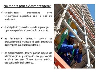 Na montagem e desmontagem:
qualificados com
específico para o tipo de
 trabalhadores
treinamento
andaime;
 é obrigatório o uso de cinto de segurança
tipo paraquedista e com duplo talabarte;
 as ferramentas utilizadas devem ser
exclusivamente manuais e com amarração
que impeça sua queda acidental;
 os trabalhadores devem portar crachá de
identificação e qualificação, do qual conste
a data de seu último exame médico
ocupacional e treinamento.
 