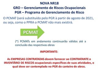 NOVA NR18
GRO – Gerenciamento de Riscos Ocupacionais
PGR – Programa de Gerenciamento de Risco
IMPORTANTE:
As EMPRESAS CONTRATADAS devem fornecer ao CONTRATANTE o
INVENTÁRIO DE RISCOS ocupacionais específicos de suas atividades, o
qual deve ser contemplado no PGR do canteiro de obras.
O PCMAT (será substituído pelo PGR à partir de agosto de 2021,
ou seja, como o PPRA o PCMAT não mais existirá.
 