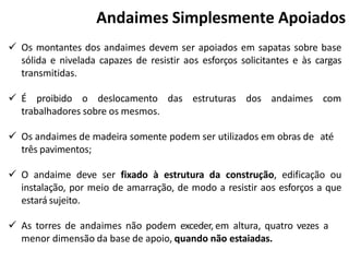  Os montantes dos andaimes devem ser apoiados em sapatas sobre base
sólida e nivelada capazes de resistir aos esforços solicitantes e às cargas
transmitidas.
 É proibido o deslocamento das estruturas dos andaimes com
trabalhadores sobre os mesmos.
 Os andaimes de madeira somente podem ser utilizados em obras de até
três pavimentos;
 O andaime deve ser fixado à estrutura da construção, edificação ou
instalação, por meio de amarração, de modo a resistir aos esforços a que
estará sujeito.
 As torres de andaimes não podem exceder, em altura, quatro vezes a
menor dimensão da base de apoio, quando não estaiadas.
Andaimes Simplesmente Apoiados
 