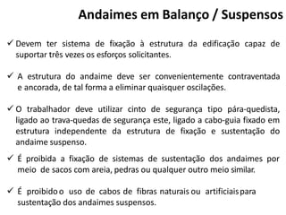 Andaimes em Balanço / Suspensos
 Devem ter sistema de fixação à estrutura da edificação capaz de
suportar três vezes os esforços solicitantes.
 A estrutura do andaime deve ser convenientemente contraventada
e ancorada, de tal forma a eliminar quaisquer oscilações.
 O trabalhador deve utilizar cinto de segurança tipo pára-quedista,
ligado ao trava-quedas de segurança este, ligado a cabo-guia fixado em
estrutura independente da estrutura de fixação e sustentação do
andaime suspenso.
 É proibida a fixação de sistemas de sustentação dos andaimes por
meio de sacos com areia, pedras ou qualquer outro meio similar.
 É proibidoo uso de cabos de fibras naturais ou artificiaispara
sustentação dos andaimes suspensos.
 