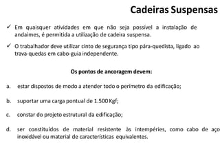 Cadeiras Suspensas
 Em quaisquer atividades em que não seja possível a instalação de
andaimes, é permitida a utilização de cadeira suspensa.
 O trabalhador deve utilizar cinto de segurança tipo pára-quedista, ligado ao
trava-quedas em cabo-guia independente.
Os pontos de ancoragem devem:
a. estar dispostos de modo a atender todo o perímetro da edificação;
b. suportar uma carga pontual de 1.500 Kgf;
c. constar do projeto estrutural da edificação;
d. ser constituídos de material resistente às intempéries, como cabo de aço
inoxidável ou material de características equivalentes.
 