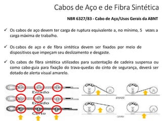 Cabos de Aço e de Fibra Sintética
NBR 6327/83 - Cabo de Aço/Usos Gerais da ABNT
 Os cabos de aço devem ter carga de ruptura equivalente a, no mínimo, 5 vezes a
carga máxima de trabalho.
 Os cabos de aço e de fibra sintética devem ser fixados por meio de
dispositivos que impeçam seu deslizamento e desgaste.
 Os cabos de fibra sintética utilizados para sustentação de cadeira suspensa ou
como cabo-guia para fixação do trava-quedas do cinto de segurança, deverá ser
dotado de alerta visual amarelo.
 
