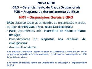 NOVA NR18
GRO – Gerenciamento de Riscos Ocupacionais
PGR – Programa de Gerenciamento de Risco
4.As empresas contratadas devem fornecer ao contratante o inventário de riscos
ocupacionais específicos de suas atividades, o qual deve ser contemplado no PGR
do canteiro de obras.
5.As frentes de trabalho devem ser consideradas na elaboração e implementação
do PGR.
 