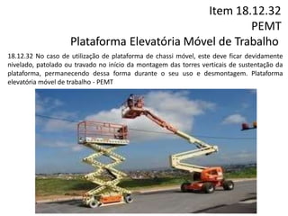Item 18.12.32
PEMT
Plataforma Elevatória Móvel de Trabalho
18.12.32 No caso de utilização de plataforma de chassi móvel, este deve ficar devidamente
nivelado, patolado ou travado no início da montagem das torres verticais de sustentação da
plataforma, permanecendo dessa forma durante o seu uso e desmontagem. Plataforma
elevatória móvel de trabalho - PEMT
 