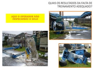 QUAIS OS RESULTADOS DA FALTA DE
TREINAMENTO ADEQUADO?
AQUI O OPERADOR NÃO
INSPECIONOU O SOLO
 