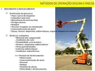  MOVIMENTO E DESLOCAMENTO
 Verificação do percurso
• Tipo e peso da maquina
• Caminhar pela rota
• Resistência do terreno/laje
• Perigos aéreos
• Rampas
• Terreno irregular ou enlameado
• Conscientização do meio
• Poços, fossos, depósitos subterrâneos, esgotos tanques no subsolo, valas
 Deslocar a máquina
• Material não compactado
. Condições do solo
• Proximidade a escavações
• Porões e depósitos subterrâneos
• Áreas pavimentadas
• Galerias subterrâneas
• Condições atmosféricas
>>> Posição de deslocamento
• Observação
• Conscientização do meio
• Pessoal
• Rampa
• Sistema de alerta
• Velocidade e deslocamento
MÉTODOS DE OPERAÇÃO SEGURA E RISCOS
 