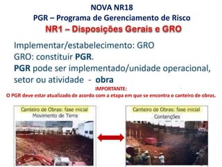 IMPORTANTE:
O PGR deve estar atualizado de acordo com a etapa em que se encontra o canteiro de obras.
NOVA NR18
PGR – Programa de Gerenciamento de Risco
 
