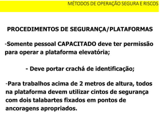 PROCEDIMENTOS DE SEGURANÇA/PLATAFORMAS
-Somente pessoal CAPACITADO deve ter permissão
para operar a plataforma elevatória;
- Deve portar crachá de identificação;
-Para trabalhos acima de 2 metros de altura, todos
na plataforma devem utilizar cintos de segurança
com dois talabartes fixados em pontos de
ancoragens apropriados.
MÉTODOS DE OPERAÇÃO SEGURA E RISCOS
 