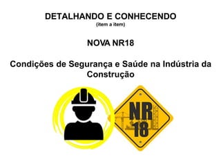 DETALHANDO E CONHECENDO
(item a item)
NOVA NR18
Condições de Segurança e Saúde na Indústria da
Construção
 