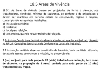 18.5 Áreas de Vivência
18.5.1 As áreas de vivência devem ser projetadas de forma a oferecer, aos
trabalhadores, condições mínimas de segurança, de conforto e de privacidade e
devem ser mantidas em perfeito estado de conservação, higiene e limpeza,
contemplando as seguintes instalações:
a) instalação sanitária;
b) vestiário;
c) local para refeição;
d) alojamento, quando houver trabalhador alojado.
2.As instalações da área de vivência devem atender, no que for cabível, ao disposto
na NR-24 (Condições Sanitárias e de Conforto nos Locais de Trabalho).
3.A instalação sanitária deve ser constituída de lavatório, bacia sanitária sifonada,
dotada de assento com tampo, e mictório, na proporção de:
1 (um) conjunto para cada grupo de 20 (vinte) trabalhadores ou fração, bem como
de chuveiro, na proporção de 1 (uma) unidade para cada grupo de 10 (dez)
trabalhadores ou fração.
 