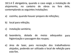 18.5.4 É obrigatória, quando o caso exigir, a instalação de
alojamento, no canteiro de obras ou fora dele,
contemplando as seguintes instalações:
a) cozinha, quando houver preparo de refeições;
b) local para refeição;
c) instalação sanitária;
d) lavanderia, dotada de meios adequados
higienização e passagem das roupas;
para
e) área de lazer, para recreação dos trabalhadores
alojados, podendo ser utilizado o local de refeição para
este fim.
 