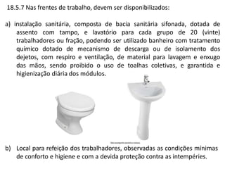 18.5.7 Nas frentes de trabalho, devem ser disponibilizados:
a) instalação sanitária, composta de bacia sanitária sifonada, dotada de
assento com tampo, e lavatório para cada grupo de 20 (vinte)
trabalhadores ou fração, podendo ser utilizado banheiro com tratamento
químico dotado de mecanismo de descarga ou de isolamento dos
dejetos, com respiro e ventilação, de material para lavagem e enxugo
das mãos, sendo proibido o uso de toalhas coletivas, e garantida e
higienização diária dos módulos.
b) Local para refeição dos trabalhadores, observadas as condições mínimas
de conforto e higiene e com a devida proteção contra as intempéries.
 