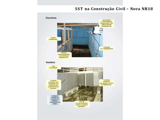 Segurançae Saúdedo Trabalho na ConstruçãoCivil/ES – NR-18 11
Chuveiros
O dimensio-
namento dos
armários deve
obedecer o
estabelecido pela
norma.
Suporte
parasabonete.
Deve possuir
chuveirodispondo
de água quente. Caso
elétrico, aterrado
adequadamente.
Proporção
de 1/10trabalhadores.
Deve ter
caimentojuntamente
com o estradode
madeira ouPVC.
Vestiário
Área
de ventilação.
Armários
individuais com
fechaduras e/ou
cadeados para
que permaneçam
trancados.
Terbancos
suﬁcientes
para atender o número
de trabalhadores.
Piso de
concreto cimentado,
madeira ou material
equivalente.
SST na Construção Civil – Nova NR18
 