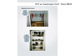 12 Segurança e Saúde do Trabalho na Construção Civil/ES –NR-18
Sugestões e Boas Práticas
É importante
que haja local
adequado para
secagem de toalhas,
evitando que sejam
guardadas molhadas
nos armários.
O uso da
sapateira torna o
ambiente organizado,
além de evitar que os
calçados sujos ﬁquem
em contato com os
objetos pessoais
que estejam dentro
dos armários dos
trabalhadores.
SST na Construção Civil – Nova NR18
 