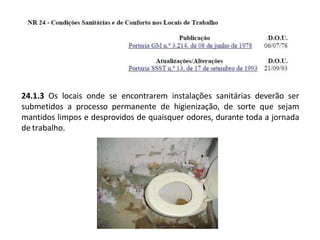 24.1.3 Os locais onde se encontrarem instalações sanitárias deverão ser
submetidos a processo permanente de higienização, de sorte que sejam
mantidos limpos e desprovidos de quaisquer odores, durante toda a jornada
de trabalho.
 