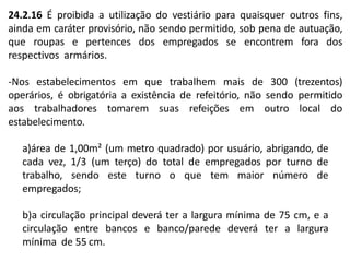 24.2.16 É proibida a utilização do vestiário para quaisquer outros fins,
ainda em caráter provisório, não sendo permitido, sob pena de autuação,
que roupas e pertences dos empregados se encontrem fora dos
respectivos armários.
-Nos estabelecimentos em que trabalhem mais de 300 (trezentos)
operários, é obrigatória a existência de refeitório, não sendo permitido
aos trabalhadores tomarem suas refeições em outro local do
estabelecimento.
a)área de 1,00m² (um metro quadrado) por usuário, abrigando, de
cada vez, 1/3 (um terço) do total de empregados por turno de
trabalho, sendo este turno o que tem maior número de
empregados;
b)a circulação principal deverá ter a largura mínima de 75 cm, e a
circulação entre bancos e banco/parede deverá ter a largura
mínima de 55 cm.
 