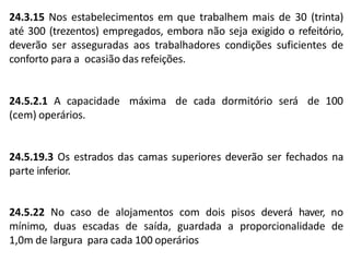 24.3.15 Nos estabelecimentos em que trabalhem mais de 30 (trinta)
até 300 (trezentos) empregados, embora não seja exigido o refeitório,
deverão ser asseguradas aos trabalhadores condições suficientes de
conforto para a ocasião das refeições.
24.5.2.1 A capacidade
(cem) operários.
máxima de cada dormitório será de 100
24.5.19.3 Os estrados das camas superiores deverão ser fechados na
parte inferior.
24.5.22 No caso de alojamentos com dois pisos deverá haver, no
mínimo, duas escadas de saída, guardada a proporcionalidade de
1,0m de largura para cada 100 operários
 