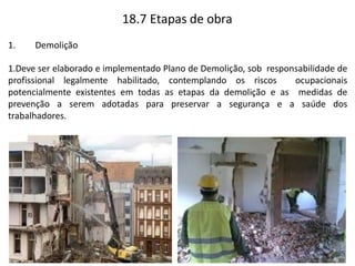 18.7 Etapas de obra
1. Demolição
1.Deve ser elaborado e implementado Plano de Demolição, sob responsabilidade de
profissional legalmente habilitado, contemplando os riscos ocupacionais
potencialmente existentes em todas as etapas da demolição e as medidas de
prevenção a serem adotadas para preservar a segurança e a saúde dos
trabalhadores.
 