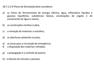 18.7.1.2 O Plano de Demolição deve considerar:
a) as linhas de fornecimento de energia elétrica, água, inflamáveis líquidos e
gasosos liquefeitos, substâncias tóxicas, canalizações de esgoto e de
escoamento de água e outros;
b) as construções vizinhas à obra;
c) a remoção de materiais e entulhos;
d) as aberturas existentes no piso;
e) as áreas para a circulação de emergência;
f) a disposição dos materiais retirados;
g) a propagação e o controle de poeira;
h) o trânsito de veículos e pessoas.
 