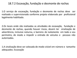 18.7.2 Escavação, fundação e desmonte de rochas
1.O serviço de escavação, fundação e desmonte de rochas deve ser
realizado e supervisionado conforme projeto elaborado por profissional
legalmente habilitado.
2.Os locais onde são realizadas as atividades de escavação, fundação e
desmonte de rochas, quando houver riscos, devem ter sinalização de
advertência, inclusive noturna, e barreira de isolamento em todo o seu
perímetro, de modo a impedir a entrada de veículos e pessoas não
autorizadas.
1.A sinalização deve ser colocada de modo visível em número e tamanho
adequados. Escavação
 