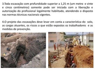 3.Toda escavação com profundidade superior a 1,25 m (um metro e vinte
e cinco centímetros) somente pode ser iniciada com a liberação e
autorização do profissional legalmente habilitado, atendendo o disposto
nas normas técnicas nacionais vigentes.
4.O projeto das escavações deve levar em conta a característica do solo,
as cargas atuantes, os riscos a que estão expostos os trabalhadores e as
medidas de prevenção.
 