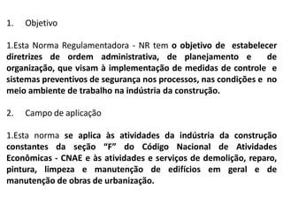 1. Objetivo
1.Esta Norma Regulamentadora - NR tem o objetivo de estabelecer
diretrizes de ordem administrativa, de planejamento e de
organização, que visam à implementação de medidas de controle e
sistemas preventivos de segurança nos processos, nas condições e no
meio ambiente de trabalho na indústria da construção.
2. Campo de aplicação
1.Esta norma se aplica às atividades da indústria da construção
constantes da seção “F” do Código Nacional de Atividades
Econômicas - CNAE e às atividades e serviços de demolição, reparo,
pintura, limpeza e manutenção de edifícios em geral e de
manutenção de obras de urbanização.
 