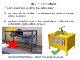 18.7.3 Carpintaria
 A serra circular deve atender às disposições a seguir:
a) ser dotada de mesa estável, com fechamento de suas faces inferiores,
anterior e posterior;
e) ser provida de coifa protetora do disco e cutelo divisor, com identificação
do fabricante e ainda coletor de serragem.
VIDEOS DEMONSTRATIVOS ---SERRA CIRCULAR DE BANCADA---
 