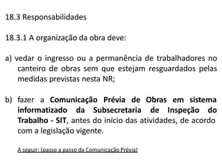 18.3 Responsabilidades
18.3.1 A organização da obra deve:
a) vedar o ingresso ou a permanência de trabalhadores no
canteiro de obras sem que estejam resguardados pelas
medidas previstas nesta NR;
b) fazer a Comunicação Prévia de
informatizado da Subsecretaria
Obras em sistema
de Inspeção do
Trabalho - SIT, antes do início das atividades, de acordo
com a legislação vigente.
A seguir: (passo a passo da Comunicação Prévia)
 