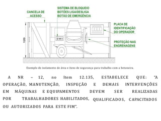 Exemplo de isolamento de área e itens de segurança para trabalho com a betoneira.
A NR – 12, no Item 12.135, E STABELECE QUE: “A
OPERAÇÃO, MANUTENÇÃO, INSPEÇÃO E DEMAIS INTERVENÇÕES
REALIZADAS
EM MÁQUINAS E EQUIPAMENTO S DEVEM S E R
POR TRABALHADORES HABILITADOS, QUALIFICADO S, C APAC ITADOS
OU AUTORIZADOS PARA ESTE FIM”.
 