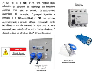 às condições de segurança
A NR 10, e a NBR 5410, tem medidas claras
das instalações
conceito de seccionamento
elas o
instalação. O principal dispositivo de
referentes
elétricas, entre
automático da
proteção é o
automaticamente a corrente elétrica, protegendo
Diferencial R
esidual, DR, que secciona
contra
os efeitos nocivos da corrente de fuga para a terra,
garantindo uma proteção eficaz a vida dos trabalhadores. O
dispositivo deve ter o limite de 30mA (trinta miliamperes)
Exemplo de placa
de aviso e quadro
com tomadas
Exemplo de
tomada blindada
Dispositivo
Residual - DR
 