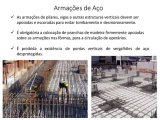 Armações de Aço
 As armações de pilares, vigas e outras estruturas verticais devem ser
apoiadas e escoradas para evitar tombamento e desmoronamento.
 É obrigatória a colocação de pranchas de madeira firmemente apoiadas
sobre as armações nas fôrmas, para a circulação de operários.
 É proibida a existência de pontas verticais de vergalhões de aço
desprotegidas.
 