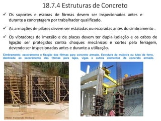 18.7.4 Estruturas de Concreto
 Os suportes e escoras de fôrmas devem ser inspecionados antes e
durante a concretagem por trabalhador qualificado.
 As armações de pilares devem ser estaiadas ou escoradas antes do cimbramento .
 Os vibradores de imersão e de placas devem ter dupla isolação e os cabos de
ligação ser protegidos contra choques mecânicos e cortes pela ferragem,
devendo ser inspecionados antes e durante a utilização.
Cimbramento: escoramento e fixação das fôrmas para concreto armado. Estrutura de madeira ou tubo de ferro,
destinada ao escoramento das fôrmas para lajes, vigas e outros elementos de concreto armado.
 
