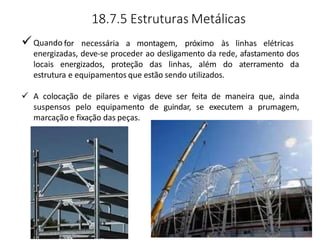 18.7.5 Estruturas Metálicas
Quando for necessária a montagem, próximo às linhas elétricas
energizadas, deve-se proceder ao desligamento da rede, afastamento dos
locais energizados, proteção das linhas, além do aterramento da
estrutura e equipamentos que estão sendo utilizados.
 A colocação de pilares e vigas deve ser feita de maneira que, ainda
suspensos pelo equipamento de guindar, se executem a prumagem,
marcação e fixação das peças.
 