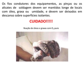 Os fios condutores dos equipamentos, as pinças ou os
alicates de soldagem devem ser mantidos longe de locais
com óleo, graxa ou umidade, e devem ser deixados em
descanso sobre superfícies isolantes.
CUIDADO!!!!!
Reação de óleos e graxas com O2 puro
 