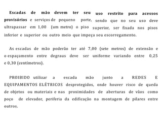 Escadas
provisórios
ultrapassar
de mão
e serviços
em 1,00
devem ter
de pequeno
(um metro) o
seu
porte,
piso
uso
sendo
restrito para acessos
que no seu uso deve
superior, ser fixada nos pisos
inferior e superior ou outro meio que impeça seu escorregamento.
As escadas de mão poderão ter até 7,00 (sete metros) de extensão e
o espaçamento entre degraus deve ser uniforme variando entre 0,25
e 0,30 (centímetros).
PROIBIDO utilizar a escada mão junto a REDES E
EQUIPAMENTOS ELÉTRICOS desprotegidos, onde houver risco de queda
de objetos ou materiais e nas proximidades de aberturas de vãos como
poço de elevador, periferia da edificação na montagem de pilares entre
outros.
 