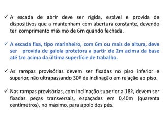  A escada de abrir deve ser rígida, estável e provida de
dispositivos que a mantenham com abertura constante, devendo
ter comprimento máximo de 6m quando fechada.
 A escada fixa, tipo marinheiro, com 6m ou mais de altura, deve
ser provida de gaiola protetora a partir de 2m acima da base
até 1m acima da última superfície de trabalho.
 As rampas provisórias devem ser fixadas no piso inferior e
superior, não ultrapassando 30º de inclinação em relação ao piso.
 Nas rampas provisórias, com inclinação superior a 18º, devem ser
fixadas peças transversais, espaçadas em 0,40m (quarenta
centímetros), no máximo, para apoio dos pés.
 