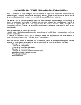 5.2 AVALIAÇÃO DOS PERIGOS E EXPOSIÇÃO DOS TRABALHADORES
Para se conhecer as reais condições em que ocorrem as exposições inicialmente reconhecidas de
forma empírica, conforme item anterior, a empresa realizará avaliações ambientais de acordo com a
programação apresentada a seguir, com emissão de Laudos Técnicos e relatórios.
De acordo com os resultados destas avaliações serão definidas novas medidas e providências a
serem tomadas para eliminação ou controle dos agentes e proteção dos trabalhadores, incluindo a
definição e especificação técnica de equipamentos de proteção coletiva - EPC, alteração nos
procedimentos operacionais e / ou equipamentos de proteção individuais – EPI, sempre nesta ordem
de prioridade.
Esta primeira avaliação servirá também para:
- definir quais trabalhadores estão expostos a condições de insalubridade e periculosidade conforme
definido legalmente;
- fornecer os primeiros dados para o histórico laboral dos trabalhadores de modo permitir o
preenchimento dos seus Perfis Profissiográficos Previdenciário – PPP.
Face ao pequeno efetivo da empresa, não se adotou o critério de exposição homogênea para se
agrupar os trabalhadores, agrupando-se apenas pelo critério de mesmas atividades exercidas:
o Operação de escavadeira
o Operação de carregadeira
o Operação de caminhão basculante
o Operação de caminhão pipa
o Operação de caminhão comboio de lubrificação
o Manutenção mecânica e lubrificação
o Atividade administrativa
o Atividade técnica
 