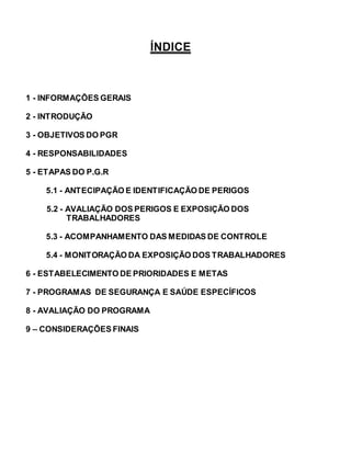 ÍNDICE
1 - INFORMAÇÕES GERAIS
2 - INTRODUÇÃO
3 - OBJETIVOS DO PGR
4 - RESPONSABILIDADES
5 - ETAPAS DO P.G.R
5.1 - ANTECIPAÇÃO E IDENTIFICAÇÃO DE PERIGOS
5.2 - AVALIAÇÃO DOS PERIGOS E EXPOSIÇÃO DOS
TRABALHADORES
5.3 - ACOMPANHAMENTO DAS MEDIDAS DE CONTROLE
5.4 - MONITORAÇÃO DA EXPOSIÇÃO DOS TRABALHADORES
6 - ESTABELECIMENTO DE PRIORIDADES E METAS
7 - PROGRAMAS DE SEGURANÇA E SAÚDE ESPECÍFICOS
8 - AVALIAÇÃO DO PROGRAMA
9 – CONSIDERAÇÕES FINAIS
 