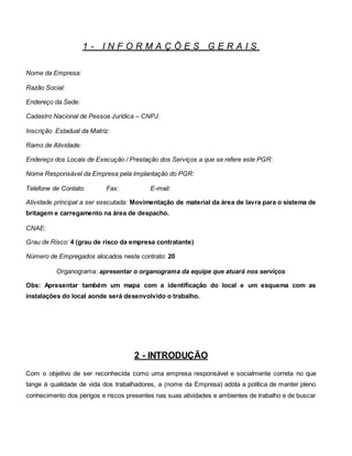 1 - I N F O R M A Ç Õ E S G E R A I S
Nome da Empresa:
Razão Social:
Endereço da Sede:
Cadastro Nacional de Pessoa Jurídica – CNPJ:
Inscrição Estadual da Matriz:
Ramo de Atividade:
Endereço dos Locais de Execução / Prestação dos Serviços a que se refere este PGR:
Nome Responsável da Empresa pela Implantação do PGR:
Telefone de Contato: Fax: E-mail:
Atividade principal a ser executada: Movimentação de material da área de lavra para o sistema de
britagem e carregamento na área de despacho.
CNAE:
Grau de Risco: 4 (grau de risco da empresa contratante)
Número de Empregados alocados neste contrato: 20
Organograma: apresentar o organograma da equipe que atuará nos serviços
Obs: Apresentar também um mapa com a identificação do local e um esquema com as
instalações do local aonde será desenvolvido o trabalho.
2 - INTRODUÇÃO
Com o objetivo de ser reconhecida como uma empresa responsável e socialmente correta no que
tange à qualidade de vida dos trabalhadores, a (nome da Empresa) adota a política de manter pleno
conhecimento dos perigos e riscos presentes nas suas atividades e ambientes de trabalho e de buscar
 