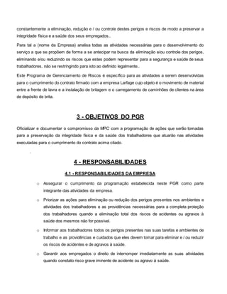 constantemente a eliminação, redução e / ou controle destes perigos e riscos de modo a preservar a
integridade física e a saúde dos seus empregados..
Para tal a (nome da Empresa) analisa todas as atividades necessárias para o desenvolvimento do
serviço a que se propõem de forma a se antecipar na busca da eliminação e/ou controle dos perigos,
eliminando e/ou reduzindo os riscos que estes podem representar para a segurança e saúde de seus
trabalhadores, não se restringindo para isto ao definido legalmente..
Este Programa de Gerenciamento de Riscos é específico para as atividades a serem desenvolvidas
para o cumprimento do contrato firmado com a empresa Larfage cujo objeto é o movimento de material
entre a frente de lavra e a instalação de britagem e o carregamento de caminhões de clientes na área
de depósito de brita.
3 - OBJETIVOS DO PGR
Oficializar e documentar o compromisso da MPC com a programação de ações que serão tomadas
para a preservação da integridade física e da saúde dos trabalhadores que atuarão nas atividades
executadas para o cumprimento do contrato acima citado.
.
4 - RESPONSABILIDADES
4.1 - RESPONSABILIDADES DA EMPRESA
o Assegurar o cumprimento da programação estabelecida neste PGR como parte
integrante das atividades da empresa.
o Priorizar as ações para eliminação ou redução dos perigos presentes nos ambientes e
atividades dos trabalhadores e as providências necessárias para a completa proteção
dos trabalhadores quando a eliminação total dos riscos de acidentes ou agravos à
saúde dos mesmos não for possível.
o Informar aos trabalhadores todos os perigos presentes nas suas tarefas e ambientes de
trabalho e as providências e cuidados que eles devem tomar para eliminar e / ou reduzir
os riscos de acidentes e de agravos à saúde.
o Garantir aos empregados o direito de interromper imediatamente as suas atividades
quando constato risco grave iminente de acidente ou agravo à saúde.
 