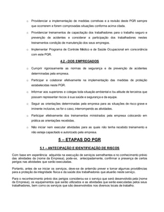 o Providenciar a implementação de medidas corretivas e a revisão deste PGR sempre
que ocorrerem e forem comprovadas situações conforme acima citada.
o Providenciar treinamentos de capacitação dos trabalhadores para o trabalho seguro e
prevenção de acidentes e considerar a participação dos trabalhadores nestes
treinamentos condição de manutenção dos seus empregos.
o Implementar Programa de Controle Médico e de Saúde Ocupacional em consonância
com este PGR.
4.2 - DOS EMPREGADOS
o Cumprir rigorosamente as normas de segurança e de prevenção de acidentes
determinadas pela empresa.
o Participar e colaborar efetivamente na implementação das medidas de proteção
estabelecidas neste PGR.
o Informar aos superiores e colegas toda situação ambiental e /ou atitude de terceiros que
possam representar riscos à sua saúde e segurança e da equipe.
o Seguir as orientações determinadas pela empresa para as situações de risco grave e
iminente inclusive, se for o caso, interrompendo as atividades.
o Participar efetivamente dos treinamentos ministrados pela empresa colocando em
prática as orientações recebidas.
o Não iniciar nem executar atividades para as quais não tenha recebido treinamento e
não esteja capacitado e autorizado pela empresa.
5 – ETAPAS DO PGR
5.1 – ANTECIPAÇÃO E IDENTIFICAÇÃO DE RISCOS
Com base em experiência adquirida na execução de serviços semelhantes e no conhecimento prévio
das atividades da (nome da Empresa), pode-se, antecipadamente, confirmar a presença de certos
perigos nas atividades que serão executadas.
Portanto, antes de se iniciar os serviços, deve-se de antemão prever e tomar algumas providências
para a proteção da integridade física e da saúde dos trabalhadores que atuarão neste serviço.
Para o reconhecimento prévio dos perigos considerou-se o serviço que será desenvolvido pela (nome
da Empresa), os equipamentos que serão utilizados e as atividades que serão executadas pelos seus
trabalhadores, bem como os serviços que são desenvolvidos nos diversos locais de trabalho.
 