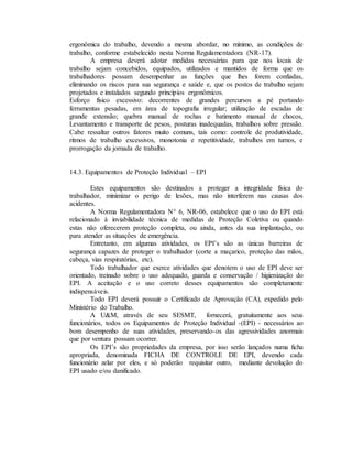 ergonômica do trabalho, devendo a mesma abordar, no mínimo, as condições de
trabalho, conforme estabelecido nesta Norma Regulamentadora (NR-17).
A empresa deverá adotar medidas necessárias para que nos locais de
trabalho sejam concebidos, equipados, utilizados e mantidos de forma que os
trabalhadores possam desempenhar as funções que lhes forem confiadas,
eliminando os riscos para sua segurança e saúde e, que os postos de trabalho sejam
projetados e instalados segundo princípios ergonômicos.
Esforço físico excessivo: decorrentes de grandes percursos a pé portando
ferramentas pesadas, em área de topografia irregular; utilização de escadas de
grande extensão; quebra manual de rochas e batimento manual de chocos,
Levantamento e transporte de pesos, posturas inadequadas, trabalhos sobre pressão.
Cabe ressaltar outros fatores muito comuns, tais como: controle de produtividade,
ritmos de trabalho excessivos, monotonia e repetitividade, trabalhos em turnos, e
prorrogação da jornada de trabalho.
14.3. Equipamentos de Proteção Individual – EPI
Estes equipamentos são destinados a proteger a integridade física do
trabalhador, minimizar o perigo de lesões, mas não interferem nas causas dos
acidentes.
A Norma Regulamentadora N° 6, NR-06, estabelece que o uso do EPI está
relacionado à inviabilidade técnica de medidas de Proteção Coletiva ou quando
estas não oferecerem proteção completa, ou ainda, antes da sua implantação, ou
para atender as situações de emergência.
Entretanto, em algumas atividades, os EPI’s são as únicas barreiras de
segurança capazes de proteger o trabalhador (corte a maçarico, proteção das mãos,
cabeça, vias respiratórias, etc).
Todo trabalhador que exerce atividades que denotem o uso de EPI deve ser
orientado, treinado sobre o uso adequado, guarda e conservação / higienização do
EPI. A aceitação e o uso correto desses equipamentos são completamente
indispensáveis.
Todo EPI deverá possuir o Certificado de Aprovação (CA), expedido pelo
Ministério do Trabalho.
A U&M, através de seu SESMT, fornecerá, gratuitamente aos seus
funcionários, todos os Equipamentos de Proteção Individual -(EPI) - necessários ao
bom desempenho de suas atividades, preservando-os das agressividades anormais
que por ventura possam ocorrer.
Os EPI’s são propriedades da empresa, por isso serão lançados numa ficha
apropriada, denominada FICHA DE CONTROLE DE EPI, devendo cada
funcionário zelar por eles, e só poderão requisitar outro, mediante devolução do
EPI usado e/ou danificado.
 
