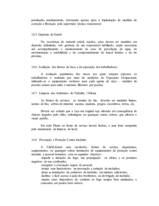 paralisadas imediatamente, retornando apenas após a implantação de medidas de
correção e liberação pela supervisão técnica responsável.
14.5. Depósito de Estéril
Na ocorrência de material estéril, rejeitos, estes devem ser mantidos em
depósito delimitado, sob gerência de um responsável habilitado, sendo necessário
um acompanhamento e monitoramento no caso de percolação de água, da
movimentação e estabilidade e do comprometimento do lençol freático e do rio
próximo.
14.6. Avaliação dos fatores de risco e da exposição dos trabalhadores
A avaliação quantitativa dos riscos aos quais estejam expostos os
trabalhadores é realizada por meio de medições de Exposição Ocupacional,
utilizando-se o equipamento exclusivo para cada agente de risco – medidor de
pressão sonora para ruído e sistemas filtrantes par poeiras.
14.7 Limpeza dos Ambientes de Trabalho / Oficina
As frentes de serviços ao término do dia, deverão ser mantidas limpas,
isentas de lixo, sobras de material, sucatas, madeira, pregos, escombros, terras, etc.
Deverá ser evitado que o Lay-out original seja alterado em conseqüência de
objetos largados pelo chão, embalagens ou quaisquer outras sobras, que alterem o
visual padrão.
Em toda Planta ou frente de serviço haverá lixeiras, e uma forte campanha
pela manutenção da limpeza do local.
14.8 Prevenção e Proteção Contra Incêndio
A U&M,dotará seus escritórios, frentes de serviço, alojamentos,
equipamentos, ou quaisquer outras instalações de equipamentos de proteção contra
incêndio e pessoal treinados, com os seguintes objetivos:
.impedir a iniciação do fogo, sua propagação os efeitos e os produtos
negativos de sua combustão;
.assegurar a evacuação segura do pessoal;
.treinar seus funcionários na prevenção e extinção de incêndios;
.dotar as instalações de extintores de incêndio, em número suficientes;
.facilitar o fácil acesso à ação dos bombeiros, ou da brigada de incêndio;
.manter estes dispositivos de combate ao fogo sempre bem sinalizados, e
colocados em pontos bem visíveis.
 