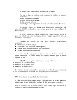 Os mesmos serão dimensionados pelo SESMT, da empresa.
Tão logo o fogo se manifeste, serão tomadas, de imediato, as seguintes
providências:
.acionar a segurança do trabalho ;
.mobilizar extintores de incêndio;
.desligar a energia elétrica;
.atacar o fogo, o mais rapidamente possível, com todos os meios disponíveis.
Os agentes extintores de incêndio serão inspecionados mensalmente, pelo
setor de SESMT, verificando-se seu aspecto geral e as suas condições de
funcionamento.
O SESMT manterá uma relação atualizada dos extintores, com o controle do
prazo de validade da carga, localização, número e equipe responsável pela sua
manutenção e conservação.
Exercícios de combate ao fogo serão realizados periodicamente,
objetivando:
 Identificação da classe do fogo;
 Abandonar o local em ordem, evitando pânico;
 Atribuir tarefas e responsabilidades aos trabalhadores;
 Verificar a absorção dos treinamentos.
Serão treinados empregados de diversos setores no Combate a Incêndio, na
própria Planta/Mina, no correto manejo dos agentes extintores, para o primeiro
combate ao fogo.
A U&M tem os seguintes extintores, em numero suficientes:
 Extintores de Água Pressurizada;
 Extintores de Pó químico Seco;
 Extintores de Gás Carbônico.
Os extintores deverão ser instalados a uma altura de 1, 60m, de sua parte mais alta
ao piso, ou eventualmente no próprio piso, adaptados para tal e sinalizados.
14.9 Fornecimento de Água Potável aos Funcionários
A U&M, proverá de água fresca e potável, todas suas frentes de serviço, colocando-
a à disposição de seus funcionários, em lugar de fácil acesso, perto e à sombra.
Não se permitirá o uso de copos coletivos. Serão usados copos descartáveis ou
poderão ser usados bebedouros de jato inclinado.
 