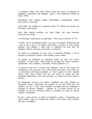 A contratada entende como Água Potável, aquela que atende os parâmetros de
salubridade estabelecidos pela legislação vigente e pela Organização Mundial de
Saúde - OMS.
Mensalmente serão realizadas análises bacteriológicas. Semestralmente, análises
físico-químicas desta água.
Toda análise será realizada por organismos oficiais. Na ausência dos mesmos, por
laboratórios especializados.
Serão feitas limpezas periódicas nas caixas d'água, bem como tratamento
bactericida nas mesmas.
14.10 Prevenção contra Riscos em Eletricidade – NR-22 ítem 22.20 Port. 3213/78
A U&M através da Engenharia elétrica se ocorrer a necessidade, dimensionará qual
o tipo do fio ou cabo a ser utilizado, onde ficarão os quadros de força, quantas
máquinas serão utilizadas e, ainda, quais as ampliações que serão feitas nas
instalações elétricas, provisórias para atender a Contratadas.
Os quadros de distribuição de força serão de preferência blindados, a fim de
proteger os componentes elétricos contra umidade, poeira, batidas.
Os quadros de distribuição de eletricidade ficarão em locais bem visíveis,
sinalizados e de fácil acesso. Estarão longe das passagens das pessoas, materiais e
equipamentos como caminhões, escavadeiras, tratores, guindastes, etc.
“As chaves do tipo faca, se houver, serão blindadas, a fim de evitar contato dos
trabalhadores, com suas partes” vivas". Devem fechar para cima e de tal forma que
os porta-fusíveis não fiquem energizados ou "vivos", quando as chaves estiverem
abertas. Estas chaves elétricas tipo faca, não devem ser usadas para ligar
diretamente equipamentos, como serra, betoneiras, etc. Nestes casos serão usados as
botoeiras.
Na Planta/Mina, evitar-se-á fios elétricos espalhados pelo chão, podendo ser
direcionados aéreos, subterrâneos, em canaletas ou de outra forma que evite
acidentes. Os fios e cabos serão estendidos em lugares que não atrapalhem a
passagem de pessoas, máquinas e materiais. Se os mesmos tiverem de ser
estendidos em locais de passagem, poderão se protegidos por calhas de madeira,
canaletas ou eletrodutos.
Os fios e cabos deverão ser fixados em isoladores, argolas, e abraçadeiras, que
sejam isolantes. Nunca em materiais não isolantes, como arames, canos metálicos,
pára-raios ou vergalhões.
 