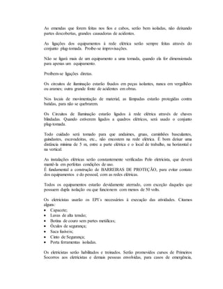 As emendas que forem feitas nos fios e cabos, serão bem isoladas, não deixando
partes descobertas, grandes causadoras de acidentes.
As ligações dos equipamentos à rede elétrica serão sempre feitas através do
conjunto plug-tomada. Proíbe-se improvisações.
Não se ligará mais de um equipamento a uma tomada, quando ela for dimensionada
para apenas um equipamento.
Proíbem-se ligações diretas.
Os circuitos de iluminação estarão fixados em peças isolantes, nunca em vergalhões
ou arames; outra grande fonte de acidentes em obras.
Nos locais de movimentação de material, as lâmpadas estarão protegidas contra
batidas, para não se quebrarem.
Os Circuitos de Iluminação estarão ligados à rede elétrica através de chaves
blindadas. Quando estiverem ligados a quadros elétricos, será usado o conjunto
plug-tomada.
Todo cuidado será tomado para que andaimes, gruas, caminhões basculantes,
guindastes, escavadeiras, etc., não encostem na rede elétrica. É bom deixar uma
distância mínima de 5 m, entre a parte elétrica e o local de trabalho, na horizontal e
na vertical.
As instalações elétricas serão constantemente verificadas Pelo eletricista, que deverá
mantê-la em perfeitas condições de uso.
É fundamental a construção de BARREIRAS DE PROTEÇÃO, para evitar contato
dos equipamentos e do pessoal, com as redes elétricas.
Todos os equipamentos estarão devidamente aterrado, com exceção daqueles que
possuem dupla isolação ou que funcionem com menos de 50 volts.
Os eletricistas usarão os EPI´s necessários à execução das atividades. Citamos
alguns:
 Capacete;
 Luvas de alta tensão;
 Botina de couro sem partes metálicas;
 Óculos de segurança;
 Saca fusíveis;
 Cinto de Segurança;
 Porta ferramentas isoladas.
Os eletricistas serão habilitados e treinados. Serão promovidos cursos de Primeiros
Socorros aos eletricistas e demais pessoas envolvidas, para casos de emergência,
 