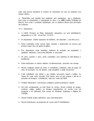 onde cada pessoa aprenderá as técnicas de salvamento em caso de acidentes com
choque elétrico.
A Planta/Mina será mantida bem sinalizada, pois entendemos que a sinalização,
bem como os treinamentos, a antecipação ao risco, e as APR (Análise Preliminar de
Riscos), bem como a constante manutenção, são os melhores fatores para prevenção
dos acidentes.
14.11 Alojamentos
 A U&M, Promove na Mina, alojamentos adequados, aos seus trabalhadores,
adequando-os à NR – 24 da Port. 3.214/78.
 Os alojamentos estarão separados do refeitório, dos depósitos , e da obra em si.
 Serão construídos sobre terreno firme, drenado e desprovidos de árvores que
possam causar risco de queda de galhos.
 Nos alojamentos serão instalados extintores de incêndio, em quantidade e
qualidade suficientes, bem como hidrantes se necessário.
 Os pisos, paredes e tetos, serão construídos com materiais de fácil limpeza e
desinfecção.
 Serão obedecidos os valores mínimos de iluminamento, prescritos nas normas.
 Haverá ventilação natural em todos os dormitórios, refeitórios, salas de jogos, de
estar, de recreação, etc., de maneira a não prejudicar a saúde do pessoal.
 Cada trabalhador terá direito a um colchão, travesseiro, lençol e toalhas. As
roupas de cama serão trocadas, Pelo menos, uma vez por semana, a fim de se
proceder sua lavagem e desinfecção, tudo por conta da U&M.
 Nenhum funcionário com doença contagiosa poderá permanecer alojado.
 Em todo acampamento ou toda frente de serviço, haverá controle de pragas,
roedores, pulgas, piolhos, ou doenças transmissíveis, de acordo com um
programa a ser elaborado Pelo serviço de Medicina, Segurança e Higiene do
Trabalho.
 Haverá Guarda roupas individuais para cada funcionário.
 Haverá bebedouros, na proporção de 1 para cada 25 trabalhadores.
 
