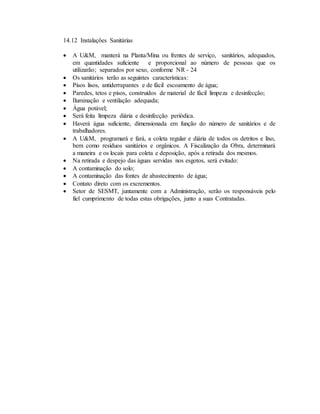 14.12 Instalações Sanitárias
 A U&M, manterá na Planta/Mina ou frentes de serviço, sanitários, adequados,
em quantidades suficiente e proporcional ao número de pessoas que os
utilizarão; separados por sexo, conforme NR - 24
 Os sanitários terão as seguintes características:
 Pisos lisos, antiderrapantes e de fácil escoamento de água;
 Paredes, tetos e pisos, construídos de material de fácil limpeza e desinfecção;
 Iluminação e ventilação adequada;
 Água potável;
 Será feita limpeza diária e desinfecção periódica.
 Haverá água suficiente, dimensionada em função do número de sanitários e de
trabalhadores.
 A U&M, programará e fará, a coleta regular e diária de todos os detritos e lixo,
bem como resíduos sanitários e orgânicos. A Fiscalização da Obra, determinará
a maneira e os locais para coleta e deposição, após a retirada dos mesmos.
 Na retirada e despejo das águas servidas nos esgotos, será evitado:
 A contaminação do solo;
 A contaminação das fontes de abastecimento de água;
 Contato direto com os excrementos.
 Setor de SESMT, juntamente com a Administração, serão os responsáveis pelo
fiel cumprimento de todas estas obrigações, junto a suas Contratadas.
 