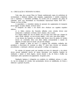 16 – CIRCULAÇÃO E TRÂNSITO NA MINA
Toda mina deve possuir Plano de Trânsito estabelecendo regras de preferência de
movimentação e distâncias mínimas entre máquinas, equipamentos e veículos compatíveis
com a segurança, e velocidades permitidas, de acordo com as condições das pistas de
rolamento, neste caso discriminado no Procedimento Operacional Padrão POP 070 –
Trânsito na Área de Mina
A capacidade e a velocidade máxima de operação dos equipamentos de transporte
devem figurar em placa afixada, em local visível.
O transporte em minas a céu aberto deve obedecer aos seguintes requisitos
mínimos:
a) os limites externos das bancadas utilizadas como estradas devem estar
demarcados e sinalizados de forma visível durante o dia e à noite;
b) a largura mínima das vias de trânsito, deve ser duas vezes maior que a largura do
maior veículo utilizado, no caso de pista simples, e três vezes, para pistas duplas;
c) nas laterais das bancadas ou estradas onde houver riscos de quedas de veículos
devem ser construídas leiras com altura mínima correspondente à metade do
diâmetro do maior pneu de veículo que por elas trafegue;
OBS.: Quando o plano de lavra e a natureza das atividades realizadas não
permitirem a observância do constante na alínea “b” deste item, deverão ser adotados
procedimentos e sinalização adicionais para garantir o tráfego com segurança.
Os veículos de pequeno porte que transitam em áreas de mineração a céu aberto
devem possuir sinalização através de antena telescópica com bandeira, bandeira de
sinalização e manter os faróis ligados, mesmo durante o dia, de forma a facilitar sua
visualização pelos operadores de equipamentos de grande porte.
Sinalização luminosa é obrigatória em condições de visibilidade adversa e à noite.
As vias de circulação de veículos, não pavimentadas, devem ser umidificadas, de forma a
minimizar a geração de poeira.
 